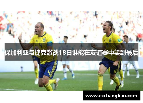 保加利亚与捷克激战18日谁能在友谊赛中笑到最后